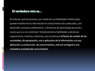 El verdadero reto es…

Se trata de que las personas por medio de sus habilidades intelectuales,
pueden transformar la información en conocimiento útil y adecuado, y así
desarrollar procesos colaborativos y dinámicos de aprendizaje personal y
social, que a su vez continúen fortaleciendo las habilidades y destrezas
cognoscitivas, motrices y afectivas, que constituyan el factor de cambio de las
sociedades, de apropiación, uso y aplicación de la información y el uso,
aplicación y construcción de conocimientos, solo así se llegará a una
verdadera sociedad del conocimiento.
 