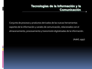Tecnologías de la Información y la
                                          Comunicación



Conjunto de procesos y productos derivados de las nuevas herramientas
soportes de la información y canales de comunicación, relacionados con el
almacenamiento, procesamiento y transmisión digitalizadas de la información.


                                                                  (Adell, 1997)
 