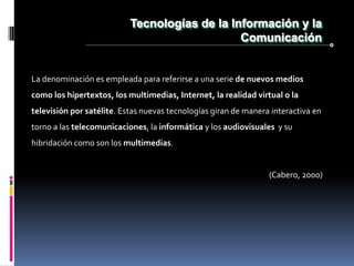 Tecnologías de la Información y la
                                               Comunicación


La denominación es empleada para referirse a una serie de nuevos medios
como los hipertextos, los multimedias, Internet, la realidad virtual o la
televisión por satélite. Estas nuevas tecnologías giran de manera interactiva en
torno a las telecomunicaciones, la informática y los audiovisuales y su
hibridación como son los multimedias.


                                                                 (Cabero, 2000)
 