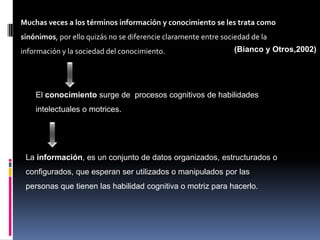 Muchas veces a los términos información y conocimiento se les trata como
sinónimos, por ello quizás no se diferencie claramente entre sociedad de la
información y la sociedad del conocimiento.                      (Bianco y Otros,2002)




    El conocimiento surge de procesos cognitivos de habilidades
    intelectuales o motrices.




 La información, es un conjunto de datos organizados, estructurados o
 configurados, que esperan ser utilizados o manipulados por las
 personas que tienen las habilidad cognitiva o motriz para hacerlo.
 