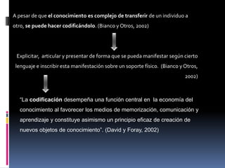 A pesar de que el conocimiento es complejo de transferir de un individuo a
otro, se puede hacer codificándolo. (Bianco y Otros, 2002)




 Explicitar, articular y presentar de forma que se pueda manifestar según cierto
 lenguaje e inscribir esta manifestación sobre un soporte físico. (Bianco y Otros,
                                                                            2002)



  “La codificación desempeña una función central en la economía del
  conocimiento al favorecer los medios de memorización, comunicación y
  aprendizaje y constituye asimismo un principio eficaz de creación de
  nuevos objetos de conocimiento”. (David y Foray, 2002)
 