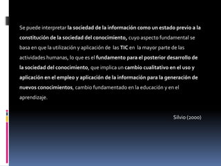 Se puede interpretar la sociedad de la información como un estado previo a la
constitución de la sociedad del conocimiento, cuyo aspecto fundamental se
basa en que la utilización y aplicación de las TIC en la mayor parte de las
actividades humanas, lo que es el fundamento para el posterior desarrollo de
la sociedad del conocimiento, que implica un cambio cualitativo en el uso y
aplicación en el empleo y aplicación de la información para la generación de
nuevos conocimientos, cambio fundamentado en la educación y en el
aprendizaje.


                                                                     Silvio (2000)
 
