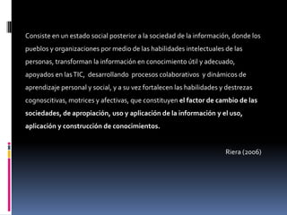 Consiste en un estado social posterior a la sociedad de la información, donde los
pueblos y organizaciones por medio de las habilidades intelectuales de las
personas, transforman la información en conocimiento útil y adecuado,
apoyados en las TIC, desarrollando procesos colaborativos y dinámicos de
aprendizaje personal y social, y a su vez fortalecen las habilidades y destrezas
cognoscitivas, motrices y afectivas, que constituyen el factor de cambio de las
sociedades, de apropiación, uso y aplicación de la información y el uso,
aplicación y construcción de conocimientos.


                                                                      Riera (2006)
 