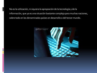 No es la utilización, ni siquiera la apropiación de la tecnología y de la
información, que ya es una situación bastante compleja para muchas naciones,
sobre todo en los denominados países en desarrollo o del tercer mundo.
 
