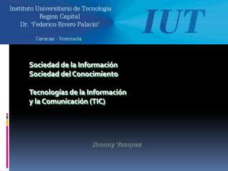 Sociedad de la Información
Sociedad del Conocimiento

Tecnologías de la Información
y la Comunicación (TIC)




                  Jhonny Vasquez
 