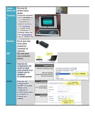 Cable    Se usa de
Ethernet arriba hacia
         abajo.
Termina Conocido también
l         como consola es
               un dispositivo
               electrónico o
             electromecánico
               de hardware,
                usado para
                introducir o
             mostrar datos de
            una computadora
            o de un sistema de
               computación.
Modem       Es la que nos
            sirve para
            podernos
            conectar al
            internet.
ISP         Se usa para
            una conexión
            activa.

PPPoE       Este tipo de
            configuración del
            router es ideal
            para conectar a un
            módem que se
            establece
            en modo puente.

DHCP        Este tipo de
            configuración
            también se puede
            utilizar para
            configurar el
            routerLinksys para
            la conexión a
            Internet por
            satélite




or el contrario, Windows 3.1 fue diseñado cuando aún no era frecuente la conexión a Internet, y no
viene adecuadamente preparado para comunicarse por TCP/IP. Es, por tanto, necesario conseguir algún
programa que nos permita establecer la conexión PPP. En general, dicho software y la forma de
 