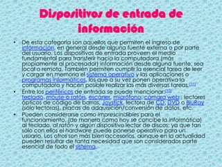 Dispositivos de entrada de
                 información
•   De esta categoría son aquellos que permiten el ingreso de
    información, en general desde alguna fuente externa o por parte
    del usuario. Los dispositivos de entrada proveen el medio
    fundamental para transferir hacia la computadora (más
    propiamente al procesador) información desde alguna fuente, sea
    local o remota. También permiten cumplir la esencial tarea de leer
    y cargar en memoria el sistema operativo y las aplicaciones o
    programas informáticos, los que a su vez ponen operativa la
    computadora y hacen posible realizar las más diversas tareas.[11]
•   Entre los periféricos de entrada se puede mencionar:[10]
    teclado, mouse o ratón, escáner, micrófono, cámara web , lectores
    ópticos de código de barras, Joystick, lectora de CD, DVD o BluRay
    (sólo lectoras), placas de adquisición/conversión de datos, etc.
•   Pueden considerarse como imprescindibles para el
    funcionamiento, (de manera como hoy se concibe la informática)
    al teclado, al ratón y algún dispositivo lector de discos; ya que tan
    sólo con ellos el hardware puede ponerse operativo para un
    usuario. Los otros son más bien accesorios, aunque en la actualidad
    pueden resultar de tanta necesidad que son considerados parte
    esencial de todo el sistema.
 