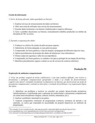 Gestão da informação

1. Gerir, de forma eficiente, dados guardados na Internet:

       1. Explorar serviços de armazenamento de dados na Internet;
       2. Abrir uma conta de utilizador num serviço de armazenamento;
       3. Guardar dados localmente e na Internet, estabelecendo a respetiva diferença;
       4. Gerir e partilhar documentos na Internet, nomeadamente trabalhos produzidos no âmbito da
       disciplina de TIC ou outras.


2. Garantir a segurança dos dados:

       1. Conhecer os critérios de criação de palavras-passe seguras;
       2. Administrar, de forma adequada, as suas palavras-passe;
       3. Compreender, de forma genérica, o tipo de atuação e propagação de diferentes tipos de vírus;
       4. Aplicar procedimentos de proteção dos dados da infeção por vírus informáticos;
       5. Efetuar cópias de segurança e saber da sua importância;
       6. Compreender, de forma genérica, os cuidados a ter para se proteger de um ataque de phishing;
       7. Identificar procedimentos seguros a adotar no uso de serviços de comércio eletrónico.



                                                                                                        Produção P8
Exploração de ambientes computacionais

1. Criar um produto original de forma colaborativa e com uma temática definida, com recurso a
ferramentas e ambientes computacionais apropriados à idade e ao estádio de desenvolvimento
cognitivo dos alunos3, instalados localmente ou disponíveis na Internet, que desenvolvam um modo de
pensamento computacional, centrado na descrição e resolução de problemas e na organização lógica
das ideias.

       1. Identificar um problema a resolver ou conceber um projeto desenvolvendo perspetivas
       interdisciplinares e contribuindo para a aplicação do conhecimento e pensamento computacional
       em outras áreas disciplinares (línguas, ciências, história, matemática, etc.);
       2. Analisar o problema e decompô-lo em partes;
       3. Explorar componentes estruturais de programação (variáveis, estruturas de decisão e de
       repetição, ou outros que respondam às necessidades do projeto) disponíveis no ambiente de
       programação;
3
  Por exemplo, Scratch (scratch.mit.edu , kids.sapo.pt/scratch e eduscratch.dgidc.min-edu.pt), Squeak Etoys
(www.squeakland.org e www.squeaklandia.pt) ou Kodu (fuse.microsoft.com/page/kodu e
www.microsoft.com/portugal/educacao/suiteaprendizagem/kodu.html), consultados em Julho de 2012.

                                        Metas curriculares TIC – 7.º e 8.º anos : pág. 13/15
 