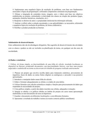 4. Implementar uma sequência lógica de resolução do problema, com base nos fundamentos
      associados à lógica da programação e utilizando componentes estruturais da programação;
      5. Efetuar a integração de conteúdos (texto, imagem, som e vídeo) com base nos objetivos
      estabelecidos no projeto, estimulando a criatividade dos alunos na criação dos produtos (jogos,
      animações, histórias interativas, simulações, etc.).
      6. Respeitar os direitos de autor e a propriedade intelectual da informação utilizada;
      7. Analisar e refletir sobre a solução encontrada e a sua aplicabilidade e se necessário, reformular
      a sequência lógica de resolução do problema, de forma colaborativa;
      8. Partilhar o produto produzido na Internet.


                      -------------------------------------- //  --------------------------------




Subdomínios de desenvolvimento
Estes subdomínios não são de abordagem obrigatória. São sugestões de desenvolvimento das atividades
com os alunos e podem ou não ser incluídos na planificação da turma, em qualquer um dos anos de
escolaridade.



(i) Dados e estatísticas

1. Utilizar, de forma simples, as funcionalidades de uma folha de cálculo, instalada localmente ou
disponível na Internet, produzindo documentos com funcionalidades básicas, com base num projeto
negociado e estabelecido na turma ou decorrente de trabalho de pesquisa realizado anteriormente.

      1. Planear um projeto que envolva recolha dados para tratamento estatístico, provenientes de
      inquéritos, bases de dados ou outras fontes (digitais ou analógicas), e proceder à sua posterior
      apresentação;
      2. Introduzir e manipular dados numa folha de cálculo;
      3. Editar e formatar adequadamente as células e os dados de uma tabela;
      4. Utilizar fórmulas com cálculos aritméticos simples e funções para processamento de dados que
      respondam às necessidades do projeto;
      5. Criar gráficos simples, a partir dos dados inseridos nas células, adequados à situação;
      6. Integrar as tabelas e os gráficos obtidos no âmbito do projeto em curso numa apresentação
      multimédia ou num documento de texto ou hipertexto.
      7. Guardar o documento em diferentes localizações e com diferentes formatos;
      8. Apresentar o resultado do trabalho à turma (ou noutro contexto público semelhante).




                                     Metas curriculares TIC – 7.º e 8.º anos : pág. 14/15
 