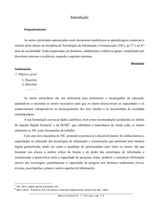 Introdução

           Enquadramento


           As metas curriculares apresentadas neste documento estabelecem as aprendizagens essenciais a
realizar pelos alunos na disciplina de Tecnologias de Informação e Comunicação (TIC), no 7.º e no 8.º
anos de escolaridade. Estão organizadas em domínios, subdomínios e objetivos gerais, completados por
descritores precisos e avaliáveis, segundo a seguinte estrutura:

                                                                                                       Domínio
Subdomínio
1. Objetivo geral
         1. Descritor
         2. Descritor
            ………..

           As metas curriculares são um referencial para professores e encarregados de educação,
ajudando-os a encontrar os meios necessários para que os alunos desenvolvam as capacidades e os
conhecimentos indispensáveis ao prosseguimento dos seus estudos e às necessidades da sociedade
contemporânea.
           A sua formulação convocou dados científicos, bem como recomendações produzidas no âmbito
da Agenda Digital Europeia1 e da OCDE2, que sublinham a importância de, desde cedo, os alunos
utilizarem as TIC como ferramentas de trabalho.
           Com esta nova disciplina de TIC, pretende-se promover o desenvolvimento de conhecimentos e
capacidades na utilização das tecnologias de informação e comunicação que permitam uma literacia
digital generalizada, tendo em conta a igualdade de oportunidades para todos os alunos. Há que
fomentar nos alunos a análise crítica da função e do poder das tecnologias de informação e
comunicação e desenvolver neles a capacidade de pesquisar, tratar, produzir e comunicar informação
através das tecnologias, paralelamente à capacidade de pesquisa nos formatos tradicionais (livros,
revistas, enciclopédias, jornais e outros suportes de informação).




1
    CEC. (2011). Digital Agenda Scoreboard, CEC.
2
    OECD. (2012). “E-Skills for The 21st Century: Fostering Competitiveness, Growth and Jobs”, OECD.

                                               Metas curriculares TIC – 7.º e 8.º anos : pág. 1/15
 
