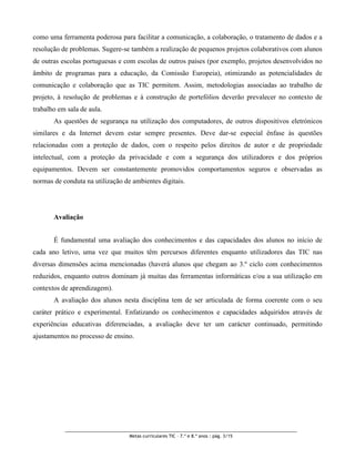 como uma ferramenta poderosa para facilitar a comunicação, a colaboração, o tratamento de dados e a
resolução de problemas. Sugere-se também a realização de pequenos projetos colaborativos com alunos
de outras escolas portuguesas e com escolas de outros países (por exemplo, projetos desenvolvidos no
âmbito de programas para a educação, da Comissão Europeia), otimizando as potencialidades de
comunicação e colaboração que as TIC permitem. Assim, metodologias associadas ao trabalho de
projeto, à resolução de problemas e à construção de portefólios deverão prevalecer no contexto de
trabalho em sala de aula.
       As questões de segurança na utilização dos computadores, de outros dispositivos eletrónicos
similares e da Internet devem estar sempre presentes. Deve dar-se especial ênfase às questões
relacionadas com a proteção de dados, com o respeito pelos direitos de autor e de propriedade
intelectual, com a proteção da privacidade e com a segurança dos utilizadores e dos próprios
equipamentos. Devem ser constantemente promovidos comportamentos seguros e observadas as
normas de conduta na utilização de ambientes digitais.




       Avaliação


       É fundamental uma avaliação dos conhecimentos e das capacidades dos alunos no início de
cada ano letivo, uma vez que muitos têm percursos diferentes enquanto utilizadores das TIC nas
diversas dimensões acima mencionadas (haverá alunos que chegam ao 3.º ciclo com conhecimentos
reduzidos, enquanto outros dominam já muitas das ferramentas informáticas e/ou a sua utilização em
contextos de aprendizagem).
       A avaliação dos alunos nesta disciplina tem de ser articulada de forma coerente com o seu
caráter prático e experimental. Enfatizando os conhecimentos e capacidades adquiridos através de
experiências educativas diferenciadas, a avaliação deve ter um carácter continuado, permitindo
ajustamentos no processo de ensino.




                                  Metas curriculares TIC – 7.º e 8.º anos : pág. 3/15
 