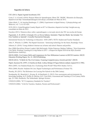 Sugestões de leitura

CEC (2011). Digital Agenda Scoreboard, CEC.
Costa, F. A. (Coord.) (2010). Projecto Metas de Aprendizagem, Metas TIC. DGIDC. Ministério da Educação,
disponível em http://metasdeaprendizagem.min-edu.pt, consultado em Maio de 2012.
Eshet-Alkali, Y., & Amichai-Hamburger, Y. (2004). Experiments in digital literacy. Cyberpsychology and
Behavior, vol. 7, n.4, 421-429.
EUN (2011). United Kingdom Country Report on ICT in Education, disponível em http://insight.eun.org,
consultado em Maio de 2012.
Eurydice (2011). Números-chave sobre a aprendizagem e a inovação através das TIC nas escolas da Europa
Figueiredo, A. D. (2010). A Geração 2.0 e os Novos Saberes, Seminário ‘Papel dos Media’ das Jornadas “Cá
Fora Também se Aprende”, Conselho Nacional de Educação.
International Society for Technology in Education - ISTE (2007). NETS: Student and Teacher Standards.
John, P., Wheeler, S. (2008). The Digital Classroom – harnessing technology for the future, Routledge: Oxon.
Johnson, G. (2010). Young children's Internet use at home and school: Patterns and profiles.
Kay (2008) David Kay (Project Leader), Bob McGonigle, Walter Patterson, Barbara Tabbiner, “Next Generation
User Skills, Working, Learning & Living Online in 2013 - A Report for Digital 2010 & the SQA (Scottish
Qualifications Authority).
OECD (2009). 21st Century Skills and Competences for New Millennium Learners in OECD Countries. OECD
Education Working Papers, No. 41. OECD Publishing.
OECD (2012). “E-Skills for The 21st Century: Fostering Competitiveness, Growth and Jobs”, OECD.
Papert, Seymour M. (1997). A Família em Rede. Lisboa, Relógio D’Água Editores (edição original EUA 1996).
PISA (2005). Are Students Ready for a Technology-Rich World? What PISA Studies Tell Us.
PISA (2009). Results: Students On Line: Digital Technologies and Performance (Volume VI).
Prensky, M. (2011). The Reformers Are Leaving Our Schools in the 20th Century.
Scardamalia, M., Bransford, J., Kozma, B., & Quellmalz, E. (2012). New assessments and environments for
knowledge building. In P. Griffin, B. McGaw, & E. Care (Eds), Assessment and Teaching of 21st Century Skills
(pp. 231-300). Dordrecht, The Netherlands: Springer Science.
UNESCO (2008). “ICT Competency Standards for Teachers”.
UNESCO (2006). "A Kit for Teachers, Students, Parents and Professionals".




                                     Metas curriculares TIC – 7.º e 8.º anos : pág. 4/15
 
