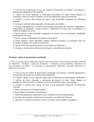 1. Criar um novo documento ou usar um modelo de documento já existente, com formato e
     apresentação adequados ao fim proposto;
     2. Utilizar, de forma adequada, a informação proveniente de outras fontes (digitais ou
     analógicas), tendo em conta os cuidados a ter na sua transferência para um documento;
     3. Verificar o respeito pelos direitos de autor e pela propriedade intelectual da informação
     utilizada;
     4. Localizar e substituir informação dentro do documento de trabalho;
     5. Formatar adequadamente o conteúdo do documento (formatação de caracteres, alinhamento e
     espaçamento de parágrafos, avanços, limites e sombreados ou outros que se justifiquem no
     âmbito do trabalho em curso);
     6. Aplicar marcas e listas numeradas a parágrafos, de acordo com as necessidades e finalidades
     do documento em causa;
     7. Inserir e manusear adequadamente objetos no documento;
     8. Alterar margens e inserir cabeçalhos, rodapés e números de página e, se necessário, fazer uso
     de quebras de página e de secção no documento;
     9. Aplicar estilos para automaticamente criar um índice no documento;
     10. Guardar o documento em diferentes localizações e com diferentes formatos.




Produção e edição de apresentações multimédia

1. Criar uma apresentação multimédia original sobre uma temática decorrente do trabalho produzido
no subdomínio “Produção e edição de documentos”, utilizando as funcionalidades elementares de
uma ferramenta de edição e de produção de apresentações multimédia, instalada localmente ou
disponível na Internet:

     1. Criar ou usar um modelo de apresentação multimédia com formato e conteúdo adequados ao
     fim proposto, de acordo com a temática pré-estabelecida;
     2. Conhecer e aplicar as boas regras de organização de informação em apresentações multimédia;
     3. Utilizar, de forma adequada, a informação proveniente de outras fontes (digitais ou
     analógicas), tendo em conta os cuidados a ter na sua transferência para a apresentação;
     4. Verificar o respeito pelos direitos de autor e pela propriedade intelectual da informação
     utilizada;
     5. Editar e formatar o texto da apresentação;
     6. Inserir objetos multimédia na apresentação;
     7. Aplicar adequadamente esquemas de cores, transições e efeitos na apresentação;
     8. Guardar a apresentação em diferentes localizações e com diferentes formatos;
     9. Apresentar o resultado do trabalho à turma (ou noutro contexto público semelhante).




                                 Metas curriculares TIC – 7.º e 8.º anos : pág. 8/15
 