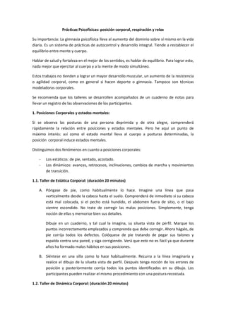 Prácticas Psicofísicas: posición corporal, respiración y relax

Su importancia: La gimnasia psicofísica lleva al aumento del dominio sobre sí mismo en la vida
diaria. Es un sistema de prácticas de autocontrol y desarrollo integral. Tiende a restablecer el
equilibrio entre mente y cuerpo.

Hablar de salud y fortaleza en el mejor de los sentidos, es hablar de equilibrio. Para lograr esto,
nada mejor que ejercitar al cuerpo y a la mente de modo simultáneo.

Estos trabajos no tienden a lograr un mayor desarrollo muscular, un aumento de la resistencia
o agilidad corporal, como en general si hacen deporte o gimnasia. Tampoco son técnicas
modeladoras corporales.

Se recomienda que los talleres se desarrollen acompañados de un cuaderno de notas para
llevar un registro de las observaciones de los participantes.

1. Posiciones Corporales y estados mentales:

Si se observa las posturas de una persona deprimida y de otra alegre, comprenderá
rápidamente la relación entre posiciones y estados mentales. Pero he aquí un punto de
máximo interés: así como el estado mental lleva al cuerpo a posturas determinadas, la
posición corporal induce estados mentales.

Distinguimos dos fenómenos en cuanto a posiciones corporales:

    -   Los estáticos: de pie, sentado, acostado.
    -   Los dinámicos: avances, retrocesos, inclinaciones, cambios de marcha y movimientos
        de transición.

1.1. Taller de Estática Corporal: (duración 20 minutos)

    A. Póngase de pie, como habitualmente lo hace. Imagine una línea que pasa
       verticalmente desde la cabeza hasta el suelo. Comprenderá de inmediato si su cabeza
       está mal colocada, si el pecho está hundido, el abdomen fuera de sitio, o el bajo
       vientre escondido. No trate de corregir las malas posiciones. Simplemente, tenga
       noción de ellas y memorice bien sus detalles.

        Dibuje en un cuaderno, y tal cual la imagina, su silueta vista de perfil. Marque los
        puntos incorrectamente emplazados y comprenda que debe corregir. Ahora hágalo, de
        pie corrija todos los defectos. Colóquese de pie tratando de pegar sus talones y
        espalda contra una pared, y siga corrigiendo. Verá que esto no es fácil ya que durante
        años ha formado malos hábitos en sus posiciones.

    B. Siéntese en una silla como lo hace habitualmente. Recurra a la línea imaginaria y
       realice el dibujo de la silueta vista de perfil. Después tenga noción de los errores de
       posición y posteriormente corrija todos los puntos identificados en su dibujo. Los
       participantes pueden realizar el mismo procedimiento con una postura recostada.

1.2. Taller de Dinámica Corporal: (duración 20 minutos)
 