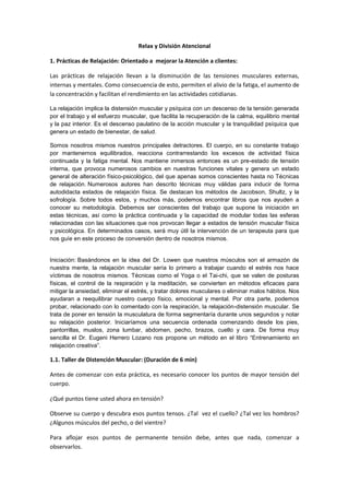 Relax y División Atencional

1. Prácticas de Relajación: Orientado a mejorar la Atención a clientes:

Las prácticas de relajación llevan a la disminución de las tensiones musculares externas,
internas y mentales. Como consecuencia de esto, permiten el alivio de la fatiga, el aumento de
la concentración y facilitan el rendimiento en las actividades cotidianas.

La relajación implica la distensión muscular y psíquica con un descenso de la tensión generada
por el trabajo y el esfuerzo muscular, que facilita la recuperación de la calma, equilibrio mental
y la paz interior. Es el descenso paulatino de la acción muscular y la tranquilidad psíquica que
genera un estado de bienestar, de salud.

Somos nosotros mismos nuestros principales detractores. El cuerpo, en su constante trabajo
por mantenernos equilibrados, reacciona contrarrestando los excesos de actividad física
continuada y la fatiga mental. Nos mantiene inmersos entonces es un pre-estado de tensión
interna, que provoca numerosos cambios en nuestras funciones vitales y genera un estado
general de alteración físico-psicológico, del que apenas somos conscientes hasta no Técnicas
de relajación. Numerosos autores han descrito técnicas muy válidas para inducir de forma
autodidacta estados de relajación física. Se destacan los métodos de Jacobson, Shultz, y la
sofrología. Sobre todos estos, y muchos más, podemos encontrar libros que nos ayuden a
conocer su metodología. Debemos ser conscientes del trabajo que supone la iniciación en
estas técnicas, así como la práctica continuada y la capacidad de modular todas las esferas
relacionadas con las situaciones que nos provocan llegar a estados de tensión muscular física
y psicológica. En determinados casos, será muy útil la intervención de un terapeuta para que
nos guíe en este proceso de conversión dentro de nosotros mismos.


Iniciación: Basándonos en la idea del Dr. Lowen que nuestros músculos son el armazón de
nuestra mente, la relajación muscular sería lo primero a trabajar cuando el estrés nos hace
víctimas de nosotros mismos. Técnicas como el Yoga o el Tai-chi, que se valen de posturas
físicas, el control de la respiración y la meditación, se convierten en métodos eficaces para
mitigar la ansiedad, eliminar el estrés, y tratar dolores musculares o eliminar malos hábitos. Nos
ayudaran a reequilibrar nuestro cuerpo físico, emocional y mental. Por otra parte, podemos
probar, relacionado con lo comentado con la respiración, la relajación-distensión muscular. Se
trata de poner en tensión la musculatura de forma segmentaría durante unos segundos y notar
su relajación posterior. Iniciaríamos una secuencia ordenada comenzando desde los pies,
pantorrillas, muslos, zona lumbar, abdomen, pecho, brazos, cuello y cara. De forma muy
sencilla el Dr. Eugeni Herrero Lozano nos propone un método en el libro “Entrenamiento en
relajación creativa”.

1.1. Taller de Distención Muscular: (Duración de 6 min)

Antes de comenzar con esta práctica, es necesario conocer los puntos de mayor tensión del
cuerpo.

¿Qué puntos tiene usted ahora en tensión?

Observe su cuerpo y descubra esos puntos tensos. ¿Tal vez el cuello? ¿Tal vez los hombros?
¿Algunos músculos del pecho, o del vientre?

Para aflojar esos puntos de permanente tensión debe, antes que nada, comenzar a
observarlos.
 