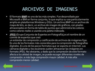 ARCHIVOS DE IMAGENES
 El formato BMP es uno de los más simples. Fue desarrollado por
  Microsoft e IBM en forma conjunta, lo que explica su uso particularmente
  amplio en plataformas Windows y OS/2. Un archivo BMP es un archivo de
  mapa de bits, es decir, un archivo de imagen de gráficos, con píxeles
  almacenados en forma de tabla de puntos que administra los colores
  como colores reales o usando una paleta indexada.
 JPEG (Grupo Conjunto de Expertos en Fotografía),es el nombre de un
  comité de expertos que creó
  un estándar de compresión y codificación de archivos de imágenes fijas.
  Es uno de los formatos más conocidos para la compresión de fotografías
  digitales. Es uno de los pocos formatos que se soporta en Internet. Las
  cámaras digitales y los escáneres suelen almacenar las imágenes en
  formato JPEG. No obstante, y dado que la compresión de este formato
  afecta a la calidad de imagen, se puede escoger diferentes niveles de
  compresión: a más baja compresión mayor calidad. A más alta
  compresión menor calidad.

      Lema Publicitario                            Continuación
 