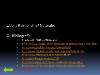 Julia Raimondi, 4º Naturales.

 Bibliografía:
          Cuadernillo NTICx 4ºNaturales.
          http://www.ociototal.com/recopila2/r_musica/archivos_midi.html
          http://www.coolutils.com/es/Formats/PSD
          http://www.digitalfotored.com/imagendigital/psd.htm
          http://www.fotonostra.com/digital/tiff.htm
          http://es.wikipedia.org/wiki/TIFF
          http://es.kioskea.net/contents/video/format-gif.php3
          http://www.definicionabc.com/comunicacion/lema.php
    Archivos de video
 