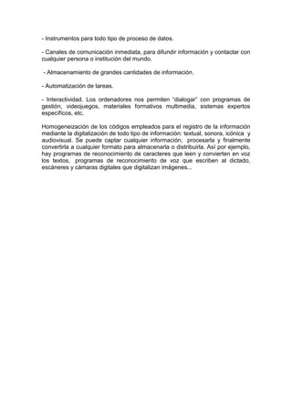 - Instrumentos para todo tipo de proceso de datos.

- Canales de comunicación inmediata, para difundir información y contactar con
cualquier persona o institución del mundo.

- Almacenamiento de grandes cantidades de información.

- Automatización de tareas.

- Interactividad. Los ordenadores nos permiten “dialogar” con programas de
gestión, videojuegos, materiales formativos multimedia, sistemas expertos
específicos, etc.

Homogeneización de los códigos empleados para el registro de la información
mediante la digitalización de todo tipo de información: textual, sonora, icónica y
audiovisual. Se puede captar cualquier información, procesarla y finalmente
convertirla a cualquier formato para almacenarla o distribuirla. Así por ejemplo,
hay programas de reconocimiento de caracteres que leen y convierten en voz
los textos, programas de reconocimiento de voz que escriben al dictado,
escáneres y cámaras digitales que digitalizan imágenes...
 