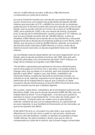 cifra en 16.409 millones anuales, el 8% de su PIB) difícilmente
compensaría los costes de la ruptura.

La nueva Cataluña nacería con una deuda que podría triplicar a la
actual. Ahora es la comunidad más endeudada de España (42.000
millones que equivalen al 21%, o 48.000 si se suma la de sus empresas
públicas) pero se llevaría la parte alícuota de la deuda del conjunto del
Estado, que se puede calcular en función de su peso en el PIB español
(18%), de la población (16%) o de una mezcla de ambos. El pasado
junio, la deuda de la Administración central sumaba 617.731 millones, así
que el nuevo Estado asumiría más de 100.000 millones. A estos se
añadirían 5.000 millones de la deuda de sus Ayuntamientos y otra parte
proporcional de la deuda de las empresas públicas (como Renfe, Adif o
AENA); que alcanza en total los 34.000 millones; además, el montante
del rescate recién solicitado (5.000 millones) y nuevos costes de la
reestructuración bancaria. La deuda engordaría hasta unos 150.000
millones.

Las cantidades exactas dependerían de una dura negociación con el
Estado, pero la deuda escalaría al entorno del 100%. Solo este año,
Cataluña afrontaba unos vencimientos de hasta 13.477 millones y el
pago de los intereses se engullían casi 2.000 millones.

“No tendrían capacidad para generar los recursos suficientes para
asumir esos pagos en al menos uno o dos años y no podría evitar el
impago salvo que acudiese a un rescate, pero esto pasaría fuera de
España y sería difícil”, explica Juan José Rubio, catedrático de
Hacienda Pública y exdirector del Instituto de Estudios Fiscales. La
entrada en la UE, además, requeriría mucho tiempo. Una parte de los
defensores de la independencia arguye que Cataluña no debe
incorporar deuda estatal porque ya asumió déficit fiscal durante años,
pero la mayoría asume que sí debería digerirla.

Por su parte, Josep Oliver, catedrático de la Universidad Autónoma de
Barcelona (UAB), cree que la deuda alcanzaría el 80% del PIB y que una
independencia ahora “no es imaginable”, y recalca que quienes la
plantean lo hacen mayoritariamente “como idea de medio plazo”. En
ese contexto, “Cataluña sería tan viable como lo sería España”.
Además, advierte de que con la independencia, la capacidad de
recursos mejoraría, lo que facilitaría la financiación en los mercados, ya
que se recuperaría ese déficit.

El del déficit fiscal es un concepto muy discutido y que arroja cifras
diferentes en función de cómo y quién lo calcula pero, dando por
buena la cifra del Gobierno catalán, el desfase recuperable sumaría
16.409 millones. No sería inmediato y Rubio cree que la cifra no
compensaría los costes de la ruptura, que incluyen riesgos comerciales:
 