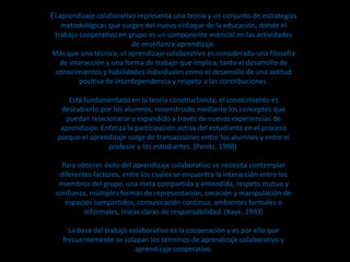 El aprendizaje colaborativo representa una teoría y un conjunto de estrategias
  metodológicas que surgen del nuevo enfoque de la educación, donde el
trabajo cooperativo en grupo es un componente esencial en las actividades
                         de enseñanza-aprendizaje.
Más que una técnica, el aprendizaje colaborativo es considerado una filosofía
  de interacción y una forma de trabajo que implica, tanto el desarrollo de
 conocimientos y habilidades individuales como el desarrollo de una actitud
        positiva de interdependencia y respeto a las contribuciones.

     Está fundamentado en la teoría constructivista, el conocimiento es
   descubierto por los alumnos, reconstruido mediante los conceptos que
    puedan relacionarse y expandido a través de nuevas experiencias de
   aprendizaje. Enfatiza la participación activa del estudiante en el proceso
  porque el aprendizaje surge de transacciones entre los alumnos y entre el
                  profesor y los estudiantes. (Panitz, 1998).

   Para obtener éxito del aprendizaje colaborativo se necesita contemplar
  diferentes factores, entre los cuales se encuentra la interacción entre los
  miembros del grupo, una meta compartida y entendida, respeto mutuo y
 confianza, múltiples formas de representación, creación y manipulación de
    espacios compartidos, comunicación continua, ambientes formales o
          informales, líneas claras de responsabilidad. (Kaye, 1993)

     La base del trabajo colaborativo es la cooperación y es por ello que
   frecuentemente se solapan los términos de aprendizaje colaborativo y
                           aprendizaje cooperativo.
 