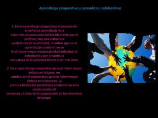 Aprendizaje cooperativo y aprendizaje colaborativo



    1. En el aprendizaje cooperativo el proceso de
              enseñanza-aprendizaje va a
  estar más estructurado deliberadamente por el
              profesor, hay una estructura
   predefinida de la actividad, mientras que en el
              aprendizaje colaborativo se
   le atribuye mayor responsabilidad individual al
              estudiante y por lo tanto, la
  estructura de la actividad tiende a ser más libre.

2. En el aprendizaje cooperativo parece haber mayor
                énfasis en la tarea, en
   cambio, en el colaborativo parece haber mayor
              énfasis en el proceso. La
  premisa básica del aprendizaje colaborativo es la
                   construcción del
consenso a través de la cooperación de los miembros
                      del grupo.
 