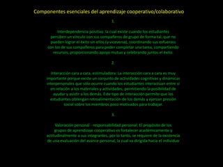 Componentes esenciales del aprendizaje cooperativo/colaborativo
                                           1.

           Interdependencia positiva: la cual existe cuando los estudiantes
       perciben un vínculo con sus compañeros de grupo de forma tal, que no
       pueden lograr el éxito sin ellos (y viceversa), coordinando sus esfuerzos
     con los de sus compañeros para poder completar una tarea, compartiendo
        recursos, proporcionando apoyo mutuo y celebrando juntos el éxito.

                                           2.

        Interacción cara a cara, estimuladora: La interacción cara a cara es muy
     importante porque existe un conjunto de actividades cognitivas y dinámicas
     interpersonales que sólo ocurre cuando los estudiantes interactúan entre sí
       en relación a los materiales y actividades, permitiendo la posibilidad de
         ayudar y asistir a los demás. Este tipo de interacción permite que los
       estudiantes obtengan retroalimentación de los demás y ejerzan presión
               social sobre los miembros poco motivados para trabajar.

                                           3.

          Valoración personal - responsabilidad personal: El propósito de los
          grupos de aprendizaje cooperativo es fortalecer académicamente y
     actitudinalmente a sus integrantes, por lo tanto, se requiere de la existencia
     de una evaluación del avance personal, la cual va dirigida hacia el individuo
 