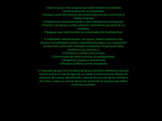 y hacia el grupo. Para asegurar que cada individuo sea valorado
                      convenientemente se recomienda:
   Evaluar cuanto del esfuerzo que realiza cada miembro contribuye al
                              trabajo de grupo
    Proporcionar retroalimentación a nivel individual así como grupal.
   Auxiliar a los grupos a evitar esfuerzos redundantes por parte de sus
                                  miembros
     Asegurar que cada miembro sea responsable del resultado final.

    4. Habilidades interpersonales y de equipo: Deben enseñarse a los
 alumnos las habilidades sociales requeridas para lograr una colaboración
    de alto nivel y para estar motivado a emplearlas. En particular debe
                          enseñarse a los alumnos a:
                      Conocerse y confiar unos en otros
             Comunicarse de manera precisa, sin ambigüedades
                     Aceptarse y apoyarse mutuamente
                    Resolver conflictos constructivamente

5. Evaluación grupal: Los miembros del grupo necesitan reflexionar y discutir
 entre sí cuál es el nivel de logro de sus metas y mantenimiento efectivo de
 relaciones de trabajo, identificando cuáles de las acciones de los miembros
 son útiles, cuales no, y tomar decisiones acerca de las acciones que deben
                               continuar o cambiar.
 