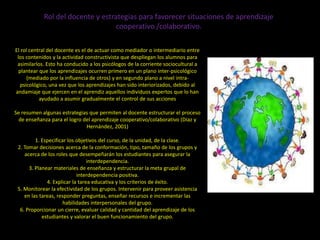 Rol del docente y estrategias para favorecer situaciones de aprendizaje
                                   cooperativo /colaborativo.

El rol central del docente es el de actuar como mediador o intermediario entre
 los contenidos y la actividad constructivista que despliegan los alumnos para
 asimilarlos. Esto ha conducido a los psicólogos de la corriente sociocultural a
  plantear que los aprendizajes ocurren primero en un plano inter-psicológico
      (mediado por la influencia de otros) y en segundo plano a nivel intra-
   psicológico, una vez que los aprendizajes han sido interiorizados, debido al
andamiaje que ejercen en el aprendiz aquellos individuos expertos que lo han
           ayudado a asumir gradualmente el control de sus acciones

Se resumen algunas estrategias que permiten al docente estructurar el proceso
  de enseñanza para el logro del aprendizaje cooperativo/colaborativo (Díaz y
                              Hernández, 2001)

         1. Especificar los objetivos del curso, de la unidad, de la clase.
 2. Tomar decisiones acerca de la conformación, tipo, tamaño de los grupos y
    acerca de los roles que desempeñarán los estudiantes para asegurar la
                                 interdependencia.
      3. Planear materiales de enseñanza y estructurar la meta grupal de
                            interdependencia positiva.
              4. Explicar la tarea educativa y los criterios de éxito.
 5. Monitorear la efectividad de los grupos. Intervenir para proveer asistencia
    en las tareas, responder preguntas, enseñar recursos e incrementar las
                      habilidades interpersonales del grupo.
  6. Proporcionar un cierre, evaluar calidad y cantidad del aprendizaje de los
            estudiantes y valorar el buen funcionamiento del grupo.
 