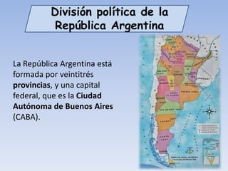 División política de la
           República Argentina


La República Argentina está
formada por veintitrés
provincias, y una capital
federal, que es la Ciudad
Autónoma de Buenos Aires
(CABA).
 