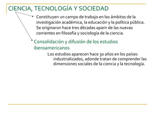 CIENCIA, TECNOLOGÍA Y SOCIEDAD
        Constituyen un campo de trabajo en los ámbitos de la
        investigación académica, la educación y la política pública.
        Se originaron hace tres décadas aparir de las nuevas
        corrientes en filosofía y sociología de la ciencia.
       Consolidación y difusión de los estudios
       iberoamericanos
              Los estudios aparecen hace 30 años en los países
                 industrializados, adonde tratan de comprender las
                 dimensiones sociales de la ciencia y la tecnología.
 