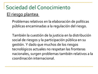 Sociedad del Conocimiento
El riesgo plantea
  Problemas relativos en la elaboración de políticas
  públicas encaminadas a la regulación del riesgo.

  También la cuestión de la justicia en la distribución
  social de riesgos y la participación pública en su
  gestión. Y dado que muchos de los riesgos
  tecnológicos actuales no respetan las fronteras
  nacionales, surgen problemas también relativos a la
  coordinación internacional.
 