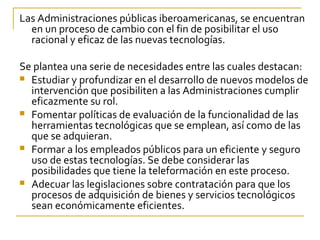 Las Administraciones públicas iberoamericanas, se encuentran
  en un proceso de cambio con el fin de posibilitar el uso
  racional y eficaz de las nuevas tecnologías.

Se plantea una serie de necesidades entre las cuales destacan:
 Estudiar y profundizar en el desarrollo de nuevos modelos de
  intervención que posibiliten a las Administraciones cumplir
  eficazmente su rol.
 Fomentar políticas de evaluación de la funcionalidad de las
  herramientas tecnológicas que se emplean, así como de las
  que se adquieran.
 Formar a los empleados públicos para un eficiente y seguro
  uso de estas tecnologías. Se debe considerar las
  posibilidades que tiene la teleformación en este proceso.
 Adecuar las legislaciones sobre contratación para que los
  procesos de adquisición de bienes y servicios tecnológicos
  sean económicamente eficientes.
 