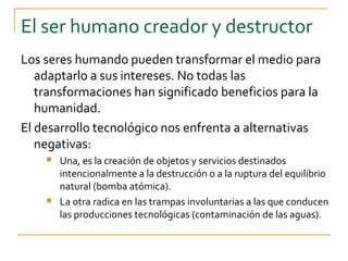 El ser humano creador y destructor
Los seres humando pueden transformar el medio para
   adaptarlo a sus intereses. No todas las
   transformaciones han significado beneficios para la
   humanidad.
El desarrollo tecnológico nos enfrenta a alternativas
   negativas:
       Una, es la creación de objetos y servicios destinados
        intencionalmente a la destrucción o a la ruptura del equilibrio
        natural (bomba atómica).
       La otra radica en las trampas involuntarias a las que conducen
        las producciones tecnológicas (contaminación de las aguas).
 