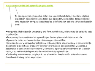 Hacia una sociedad del aprendizaje para todos



         SI es un proceso en marcha, antes que una realidad dada, y que la verdadera
         aspiración es construir sociedades que aprenden, sociedades del aprendizaje.
         Una educación en y para la sociedad de la información debería ser una educación
         que:

•Asegura la alfabetización universal y una formación básica, relevante y de calidad a toda
la población.
•Promueve y busca articular los aprendizajes dentro y fuera del sistema escolar.
•Aprovecha todas las herramientas y tecnologías disponibles.
•Enseña a buscar y aprovechar selectiva y críticamente la información y el conocimiento
disponible, a identificar, producir y difundir información, conocimientos y saberes, a
desarrollar el pensamiento autónomo y complejo, a participar activamente en la acción
social, a su vez fuente de proceso de conocimiento y aprendizaje.
•Defiende y encarna en su propia práctica el derecho la educación entendida como
derecho de todos y todas a aprender.
 