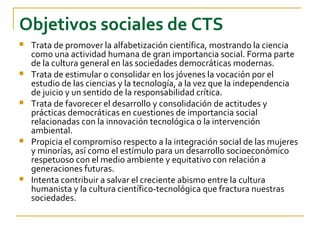 Objetivos sociales de CTS
   Trata de promover la alfabetización científica, mostrando la ciencia
    como una actividad humana de gran importancia social. Forma parte
    de la cultura general en las sociedades democráticas modernas.
   Trata de estimular o consolidar en los jóvenes la vocación por el
    estudio de las ciencias y la tecnología, a la vez que la independencia
    de juicio y un sentido de la responsabilidad crítica.
   Trata de favorecer el desarrollo y consolidación de actitudes y
    prácticas democráticas en cuestiones de importancia social
    relacionadas con la innovación tecnológica o la intervención
    ambiental.
   Propicia el compromiso respecto a la integración social de las mujeres
    y minorías, así como el estímulo para un desarrollo socioeconómico
    respetuoso con el medio ambiente y equitativo con relación a
    generaciones futuras.
   Intenta contribuir a salvar el creciente abismo entre la cultura
    humanista y la cultura científico-tecnológica que fractura nuestras
    sociedades.
 