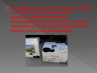    La realidad es que en este campo aún queda
    mucho por hacer. En demasiadas
    escuelas, institutos superiores y
    universidades la computadora se encuentra
    encerrada en la oficina del/la directora/a de
    escuela o en la sala de profesores.
 