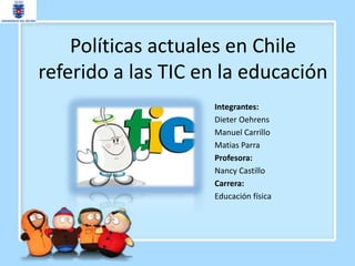 Políticas actuales en Chile
referido a las TIC en la educación
                    Integrantes:
                    Dieter Oehrens
                    Manuel Carrillo
                    Matias Parra
                    Profesora:
                    Nancy Castillo
                    Carrera:
                    Educación física
 
