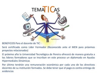 TEMA      TICAS


BENEFICIOS Para el docente de TIC :
Será certificado como Líder Formador (Reconocido ante el MEN para próximos
proyectos relacionados)
El próximo año la Universidad Tecnológica de Pereira ofrecerá de manera gratuita a
los lideres formadores que se inscriban en este proceso un diplomado en Ayudas
Hipermediales Dinámicas
Por último tendrán una remuneración económica por cada uno de los directivos
docentes de su institución formados. Se debe tener que el pago es contra entrega de
evidencias
 