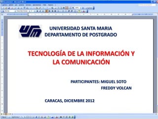 UNIVERSIDAD SANTA MARIA
DEPARTAMENTO DE POSTGRADO
TECNOLOGÍA DE LA INFORMACIÓN Y
LA COMUNICACIÓN
PARTICIPANTES: MIGUEL SOTO
FREDDY VOLCAN
CARACAS, DICIEMBRE 2012
 