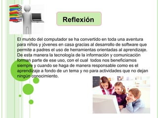 Reflexión

El mundo del computador se ha convertido en toda una aventura
para niños y jóvenes en casa gracias al desarrollo de software que
permite a padres el uso de herramientas orientadas al aprendizaje.
De esta manera la tecnología de la información y comunicación
forman parte de ese uso, con el cual todos nos beneficiamos
siempre y cuando se haga de manera responsable como es el
aprendizaje a fondo de un tema y no para actividades que no dejan
ningún conocimiento.
 