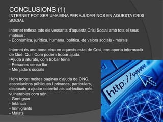 CONCLUSIONS (1)
INTERNET POT SER UNA EINA PER AJUDAR-NOS EN AQUESTA CRISI
SOCIAL

Internet reflexa tots els vessants d'aquesta Crisi Social amb tots el seus
matisos :
- Econòmica, jurídica, humana, política, de valors socials - morals

Internet és una bona eina en aquests estat de Crisi, ens aporta informació
de Què, Qui i Com podem trobar ajuda.
-Ajuda a aturats, com trobar feina
- Persones sense llar
- Menjadors socials

Hem trobat moltes pàgines d'ajuda de ONG,
associacions públiques i privades, particulars,
disposats a ajudar sobretot als col·lectius més
vulnerables com són:
- Gent gran
- Infància
- Immigrants
- Malats
 