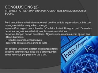 CONCLUSIONS (2)
INTERNET POT SER UNA EINA PER AJUDAR-NOS EN AQUESTA CRISI
SOCIAL


Però també hem trobat informació molt positiva en tota aquesta foscor, i és com
ha augmentat des de que ha començat
aquesta Crisi la gent que vol ajudar i s'ha fet voluntari. Una gran part d'aquestes
persones, segons les estadístiques, les seves condicions
personals tampoc no són excel·lents. Algunes de les maneres com ajuden són:
- Banc d'aliments
- Trobades i reunions informatives
- Diferents entitats sense ànim de lucre

Tot aquests voluntaris aporten esperança a totes
aquelles persones que cada dia s'estan queden
sense recursos per passar el dia a dia.
 