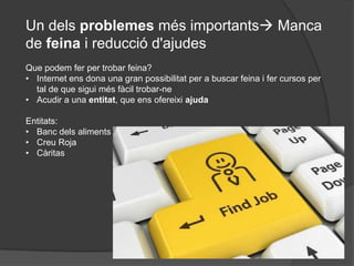 Un dels problemes més importants Manca
de feina i reducció d'ajudes
Que podem fer per trobar feina?
• Internet ens dona una gran possibilitat per a buscar feina i fer cursos per
  tal de que sigui més fàcil trobar-ne
• Acudir a una entitat, que ens ofereixi ajuda

Entitats:
• Banc dels aliments
• Creu Roja
• Càritas
 