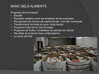 BANC DELS ALIMENTS
Programa de la fundació:
• Escoles
• Recaptes solidaris entre els empleats de les empreses
• Recuperació de minves als supermercats i mercats municipals
• Transformació de fruita en sucs- fruita líquida
• Programa d'ajut de la Unió Europea
• Programa de fruites i hortalisses de retirada de mercat
• Recollida de producte fresc a Mercabarna
• La xarxa del fred
 