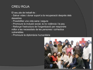 CREU ROJA
El seu pla de treball és :
- Salvar vides i donar suport a la recuperació després dels
desastres
- Possibilitar una vida sana i segura
- Promoure la inclusió social, la no violència i la pau
- Reforçar l'estructura de l'organització per respondre
millor a les necessitats de les persones i col·lectius
vulnerables
- Promoure la diplomàcia humanitària
 