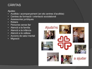 CÀRITAS
Ajudes:
• Acollida i acompanyament (en els centres d'acollida)
• Centres de formació i orientació sociolaboral
• Assessories jurídiques
• Robers
• Persones sense llar
• Atenció a la família
• Atenció a la infància
• Atenció a la vellesa
• Accions de salut mental
• Migració
 