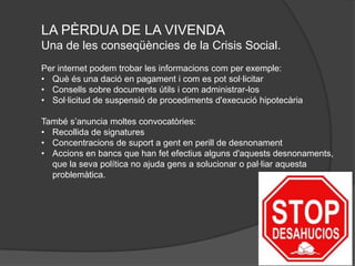 LA PÈRDUA DE LA VIVENDA
Una de les conseqüències de la Crisis Social.
Per internet podem trobar les informacions com per exemple:
• Què és una dació en pagament i com es pot sol·licitar
• Consells sobre documents útils i com administrar-los
• Sol·licitud de suspensió de procediments d'execució hipotecària

També s’anuncia moltes convocatòries:
• Recollida de signatures
• Concentracions de suport a gent en perill de desnonament
• Accions en bancs que han fet efectius alguns d'aquests desnonaments,
  que la seva política no ajuda gens a solucionar o pal·liar aquesta
  problemàtica.
 