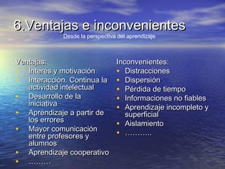 6.Ventajas e inconvenientes6.Ventajas e inconvenientes
Ventajas:Ventajas:
• Interés y motivaciónInterés y motivación
• Interacción. Continua laInteracción. Continua la
actividad intelectualactividad intelectual
• Desarrollo de laDesarrollo de la
iniciativainiciativa
• Aprendizaje a partir deAprendizaje a partir de
los erroreslos errores
• Mayor comunicaciónMayor comunicación
entre profesores yentre profesores y
alumnosalumnos
• Aprendizaje cooperativoAprendizaje cooperativo
• ………………
Inconvenientes:Inconvenientes:
• DistraccionesDistracciones
• DispersiónDispersión
• Pérdida de tiempoPérdida de tiempo
• Informaciones no fiablesInformaciones no fiables
• Aprendizaje incompleto yAprendizaje incompleto y
superficialsuperficial
• AislamientoAislamiento
• ………………....
Desde la perspectiva del aprendizaje
 