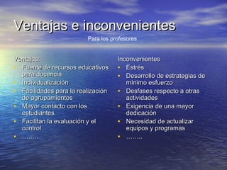 Ventajas e inconvenientesVentajas e inconvenientes
Ventajas:Ventajas:
• Fuente de recursos educativosFuente de recursos educativos
para docenciapara docencia
• IndividualizaciónIndividualización
• Facilidades para la realizaciónFacilidades para la realización
de agrupamientosde agrupamientos
• Mayor contacto con losMayor contacto con los
estudiantesestudiantes
• Facilitan la evaluación y elFacilitan la evaluación y el
controlcontrol
• …………....
InconvenientesInconvenientes
• EstrésEstrés
• Desarrollo de estrategias deDesarrollo de estrategias de
mínimo esfuerzomínimo esfuerzo
• Desfases respecto a otrasDesfases respecto a otras
actividadesactividades
• Exigencia de una mayorExigencia de una mayor
dedicacióndedicación
• Necesidad de actualizarNecesidad de actualizar
equipos y programasequipos y programas
• …………....
Para los profesores
 