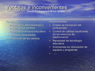 Ventajas e inconvenientesVentajas e inconvenientes
VentajasVentajas
• Mejora de la administración yMejora de la administración y
gestión de los centrosgestión de los centros
• Mejora de la eficacia educativaMejora de la eficacia educativa
• Recursos compartidosRecursos compartidos
• Proyección de los centrosProyección de los centros
• …………..
InconvenientesInconvenientes
• Costes de formación delCostes de formación del
profesoradoprofesorado
• Control de calidad insuficienteControl de calidad insuficiente
de los entornos dede los entornos de
teleformaciónteleformación
• Necesidad de tecnologíaNecesidad de tecnología
educativaeducativa
• Inversiones en renovación deInversiones en renovación de
equipos y programasequipos y programas
• ……....
Desde la perspectiva de los centros
 